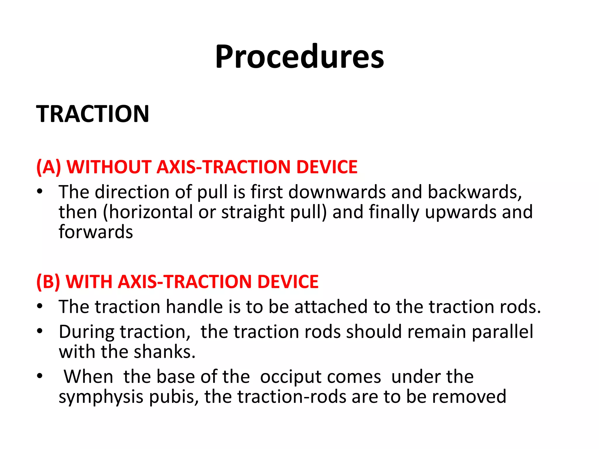Procedures
TRACTION
(A) WITHOUT AXIS-TRACTION DEVICE
• The direction of pull is first downwards and backwards,
then (horizontal or straight pull) and finally upwards and
forwards
(B) WITH AXIS-TRACTION DEVICE
• The traction handle is to be attached to the traction rods.
• During traction, the traction rods should remain parallel
with the shanks.
• When the base of the occiput comes under the
symphysis pubis, the traction-rods are to be removed
 