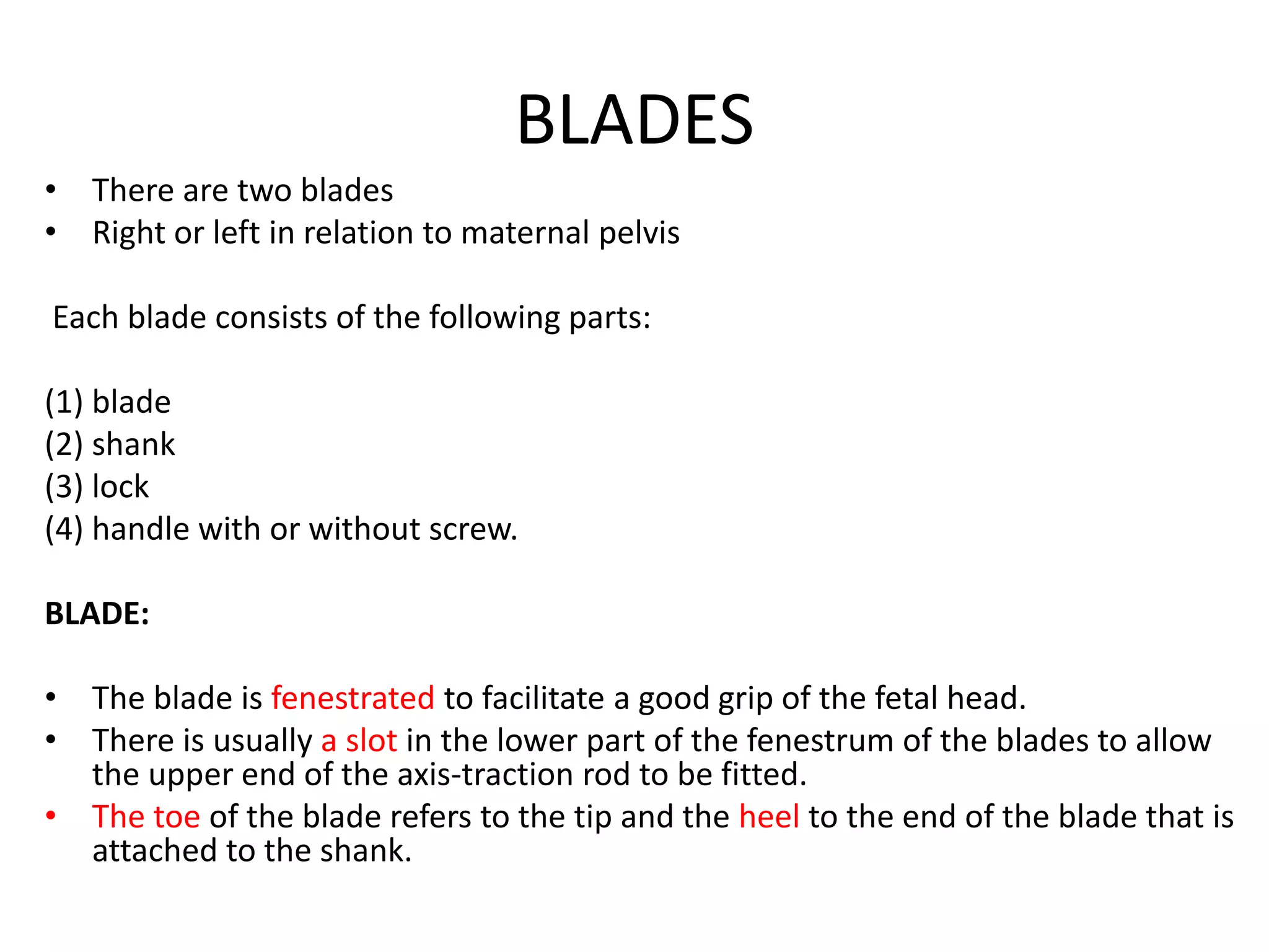 BLADES
• There are two blades
• Right or left in relation to maternal pelvis
Each blade consists of the following parts:
(1) blade
(2) shank
(3) lock
(4) handle with or without screw.
BLADE:
• The blade is fenestrated to facilitate a good grip of the fetal head.
• There is usually a slot in the lower part of the fenestrum of the blades to allow
the upper end of the axis-traction rod to be fitted.
• The toe of the blade refers to the tip and the heel to the end of the blade that is
attached to the shank.
 