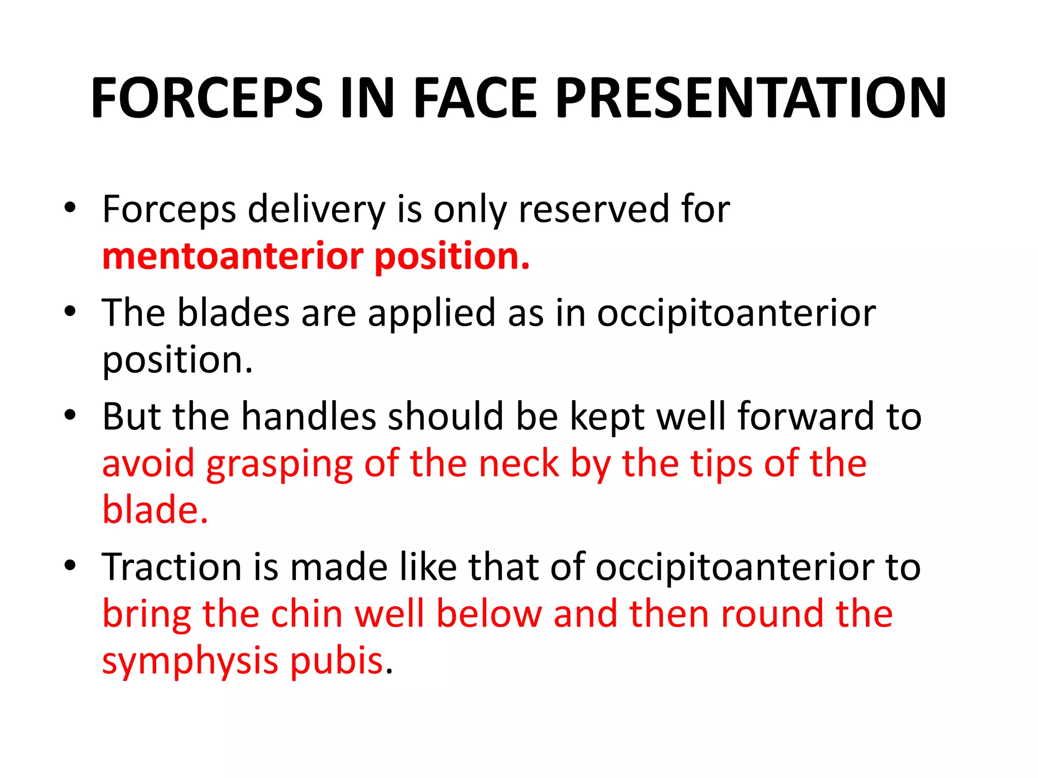FORCEPS IN FACE PRESENTATION
• Forceps delivery is only reserved for
mentoanterior position.
• The blades are applied as in occipitoanterior
position.
• But the handles should be kept well forward to
avoid grasping of the neck by the tips of the
blade.
• Traction is made like that of occipitoanterior to
bring the chin well below and then round the
symphysis pubis.
 
