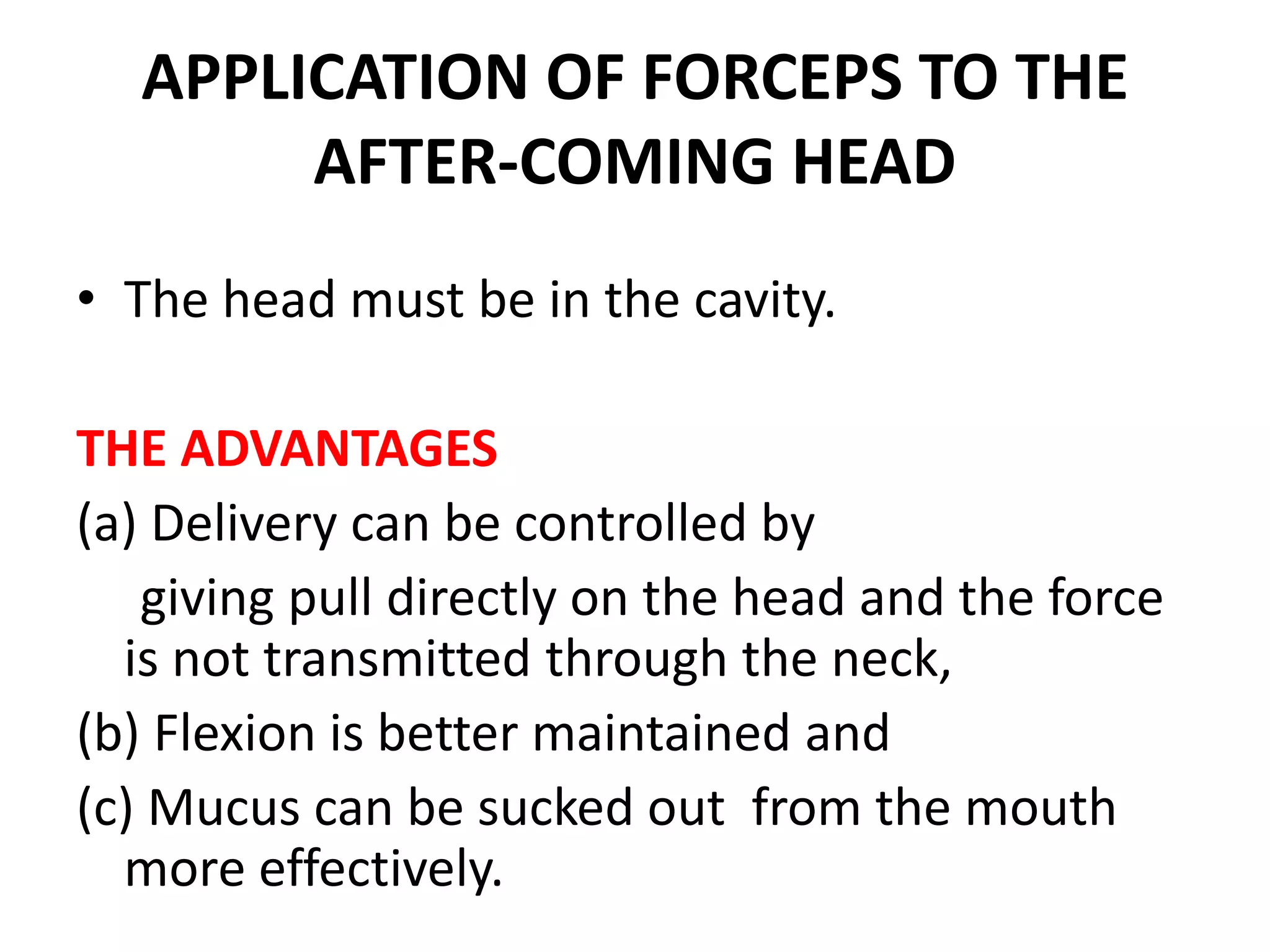 APPLICATION OF FORCEPS TO THE
AFTER-COMING HEAD
• The head must be in the cavity.
THE ADVANTAGES
(a) Delivery can be controlled by
giving pull directly on the head and the force
is not transmitted through the neck,
(b) Flexion is better maintained and
(c) Mucus can be sucked out from the mouth
more effectively.
 
