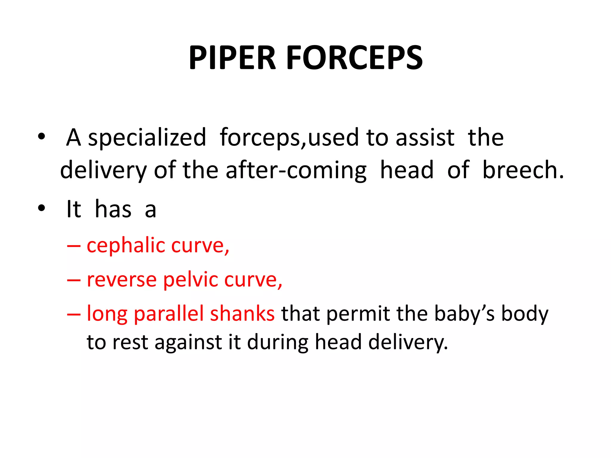 PIPER FORCEPS
• A specialized forceps,used to assist the
delivery of the after-coming head of breech.
• It has a
– cephalic curve,
– reverse pelvic curve,
– long parallel shanks that permit the baby’s body
to rest against it during head delivery.
 
