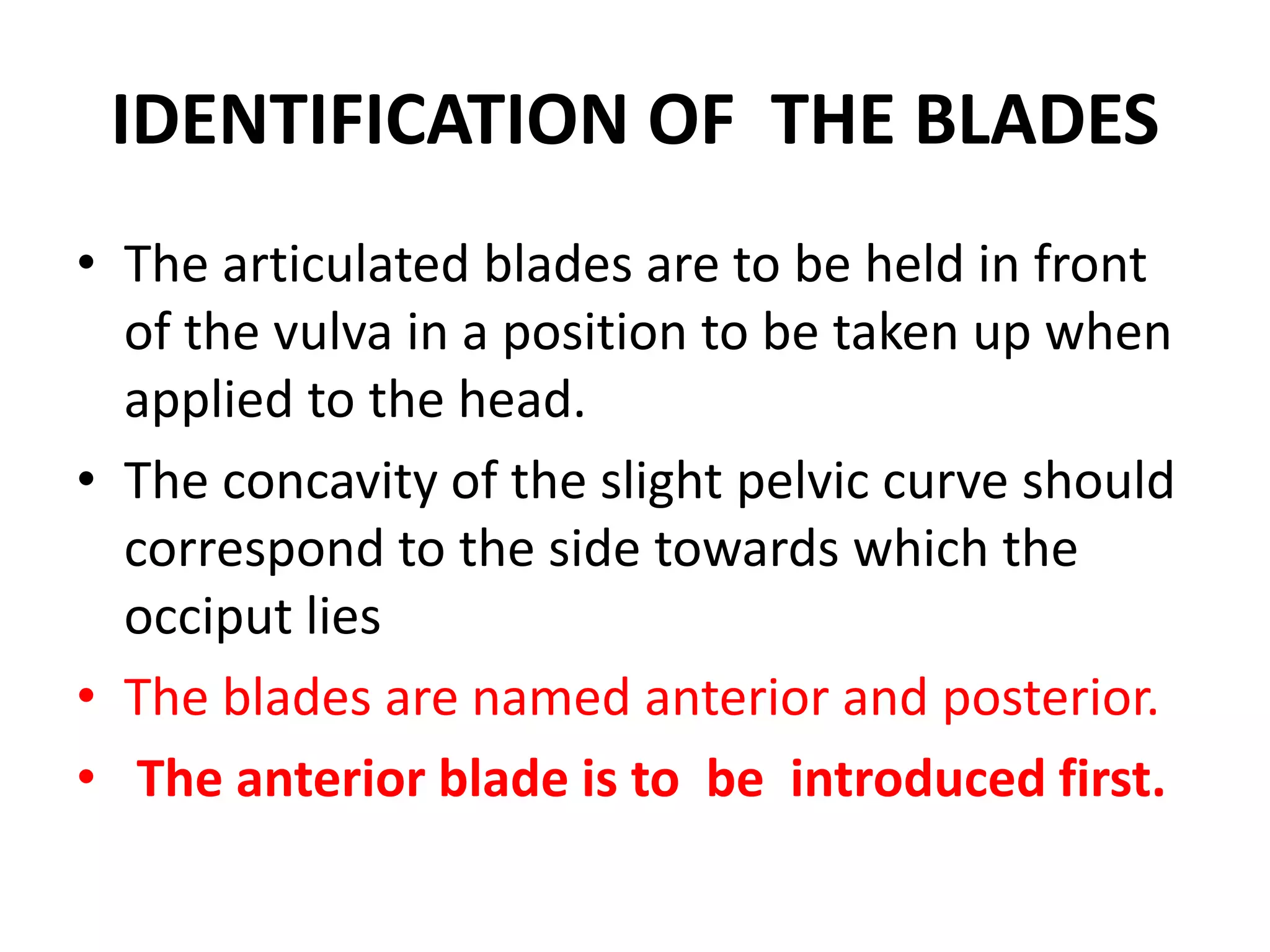 IDENTIFICATION OF THE BLADES
• The articulated blades are to be held in front
of the vulva in a position to be taken up when
applied to the head.
• The concavity of the slight pelvic curve should
correspond to the side towards which the
occiput lies
• The blades are named anterior and posterior.
• The anterior blade is to be introduced first.
 