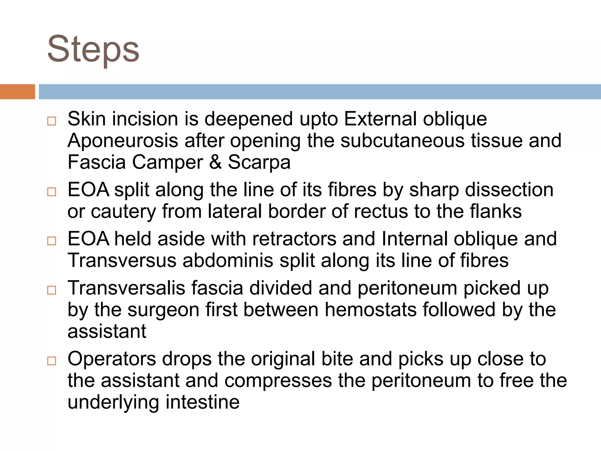 Steps
 Skin incision is deepened upto External oblique
Aponeurosis after opening the subcutaneous tissue and
Fascia Camper & Scarpa
 EOA split along the line of its fibres by sharp dissection
or cautery from lateral border of rectus to the flanks
 EOA held aside with retractors and Internal oblique and
Transversus abdominis split along its line of fibres
 Transversalis fascia divided and peritoneum picked up
by the surgeon first between hemostats followed by the
assistant
 Operators drops the original bite and picks up close to
the assistant and compresses the peritoneum to free the
underlying intestine
 