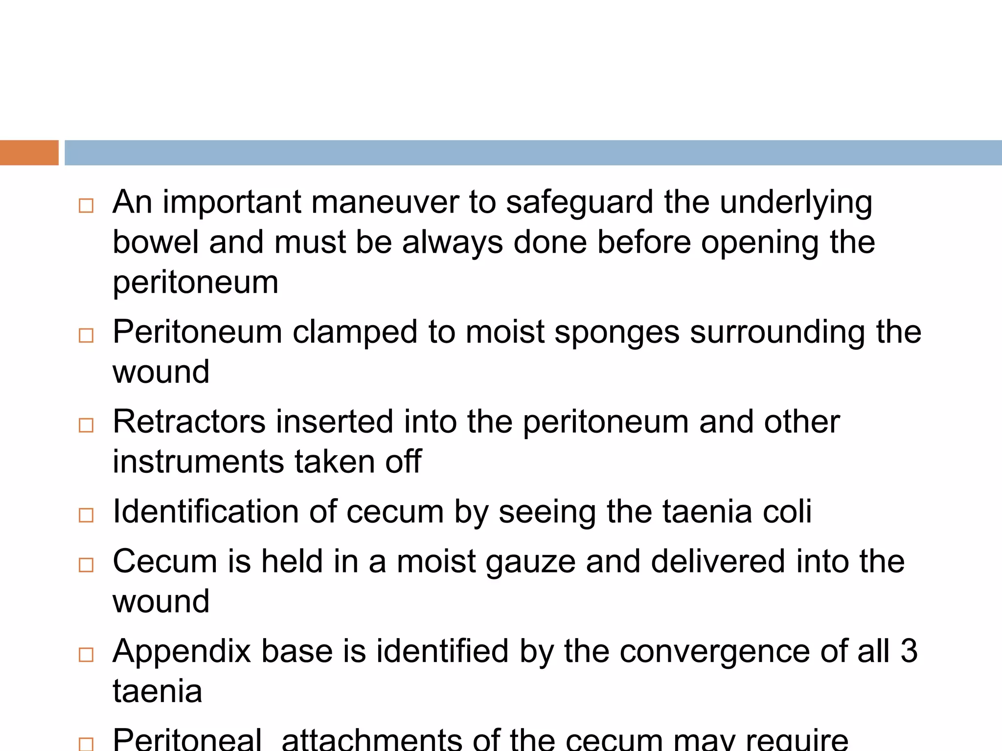  An important maneuver to safeguard the underlying
bowel and must be always done before opening the
peritoneum
 Peritoneum clamped to moist sponges surrounding the
wound
 Retractors inserted into the peritoneum and other
instruments taken off
 Identification of cecum by seeing the taenia coli
 Cecum is held in a moist gauze and delivered into the
wound
 Appendix base is identified by the convergence of all 3
taenia
 