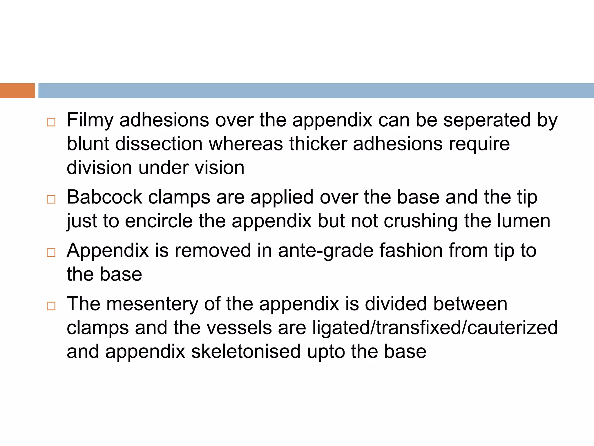  Filmy adhesions over the appendix can be seperated by
blunt dissection whereas thicker adhesions require
division under vision
 Babcock clamps are applied over the base and the tip
just to encircle the appendix but not crushing the lumen
 Appendix is removed in ante-grade fashion from tip to
the base
 The mesentery of the appendix is divided between
clamps and the vessels are ligated/transfixed/cauterized
and appendix skeletonised upto the base
 