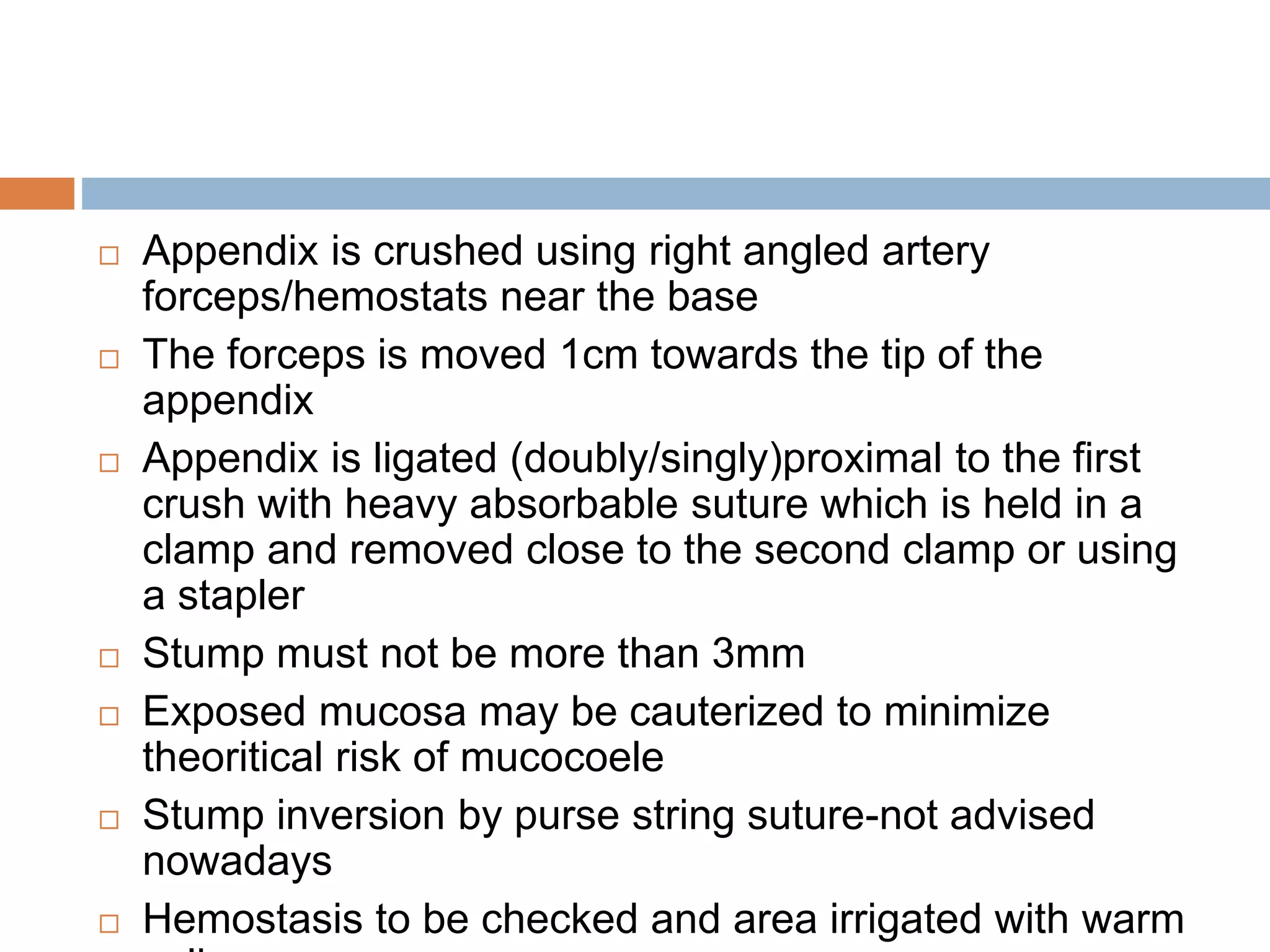  Appendix is crushed using right angled artery
forceps/hemostats near the base
 The forceps is moved 1cm towards the tip of the
appendix
 Appendix is ligated (doubly/singly)proximal to the first
crush with heavy absorbable suture which is held in a
clamp and removed close to the second clamp or using
a stapler
 Stump must not be more than 3mm
 Exposed mucosa may be cauterized to minimize
theoritical risk of mucocoele
 Stump inversion by purse string suture-not advised
nowadays
 Hemostasis to be checked and area irrigated with warm
 