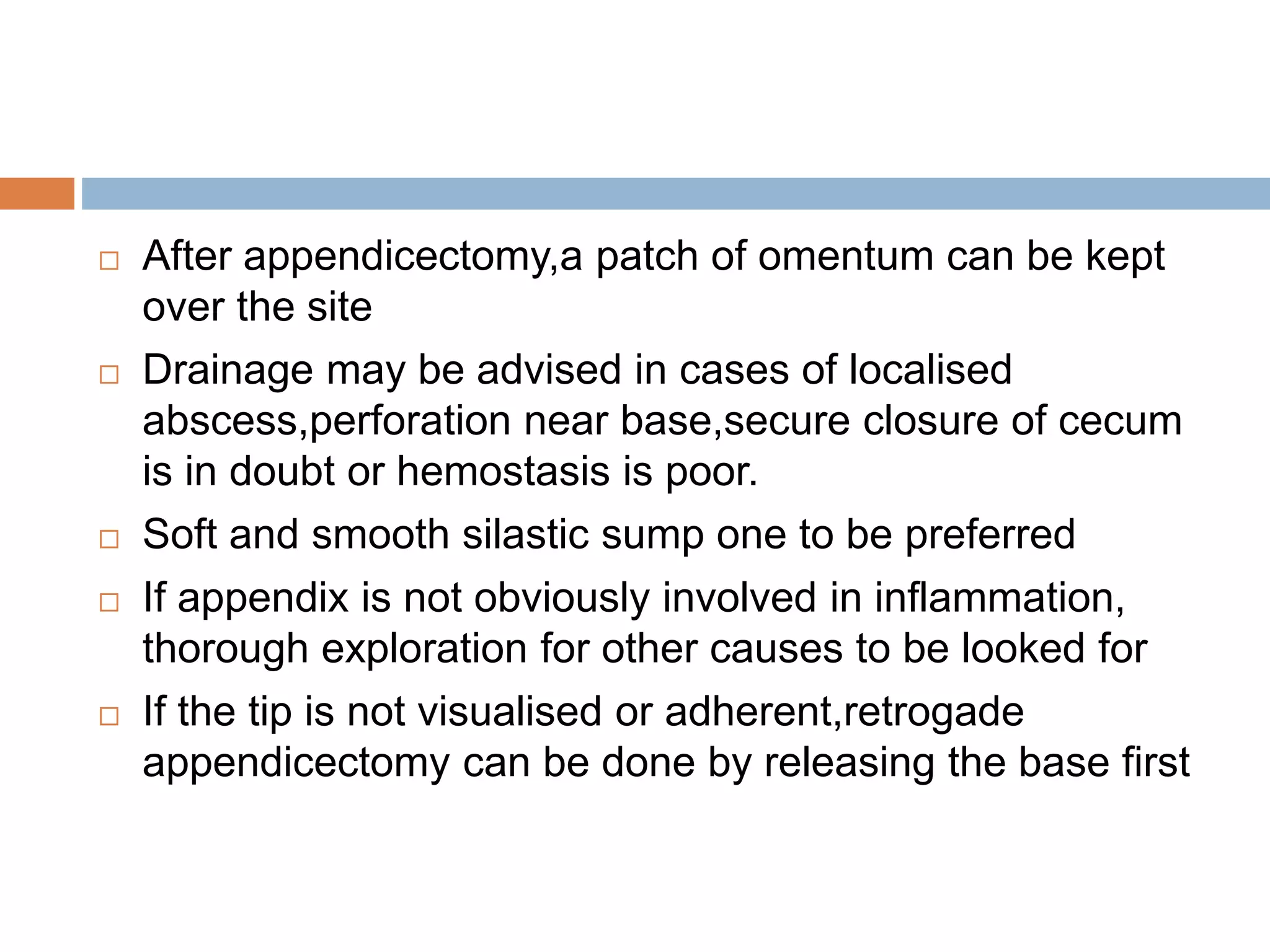  After appendicectomy,a patch of omentum can be kept
over the site
 Drainage may be advised in cases of localised
abscess,perforation near base,secure closure of cecum
is in doubt or hemostasis is poor.
 Soft and smooth silastic sump one to be preferred
 If appendix is not obviously involved in inflammation,
thorough exploration for other causes to be looked for
 If the tip is not visualised or adherent,retrogade
appendicectomy can be done by releasing the base first
 