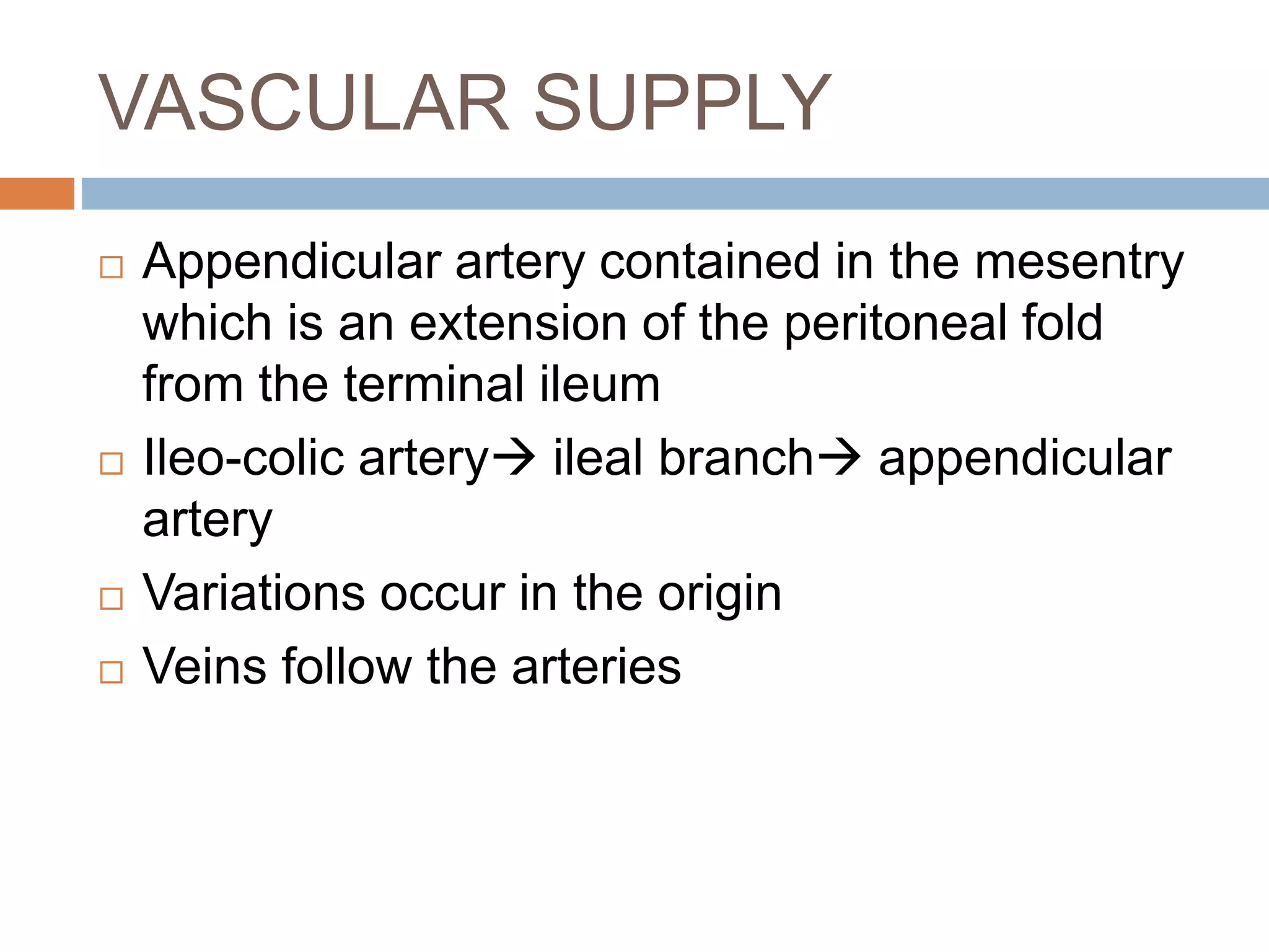 VASCULAR SUPPLY
 Appendicular artery contained in the mesentry
which is an extension of the peritoneal fold
from the terminal ileum
 Ileo-colic artery ileal branch appendicular
artery
 Variations occur in the origin
 Veins follow the arteries
 