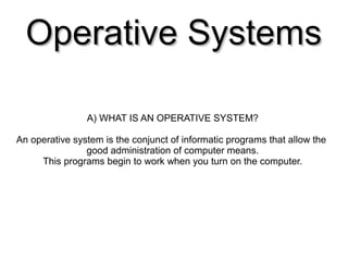 Operative SystemsOperative Systems
A) WHAT IS AN OPERATIVE SYSTEM?
An operative system is the conjunct of informatic programs that allow the
good administration of computer means.
This programs begin to work when you turn on the computer.
 