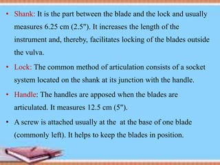 • Shank: It is the part between the blade and the lock and usually
measures 6.25 cm (2.5"). It increases the length of the
instrument and, thereby, facilitates locking of the blades outside
the vulva.
• Lock: The common method of articulation consists of a socket
system located on the shank at its junction with the handle.
• Handle: The handles are apposed when the blades are
articulated. It measures 12.5 cm (5").
• A screw is attached usually at the at the base of one blade
(commonly left). It helps to keep the blades in position.
 