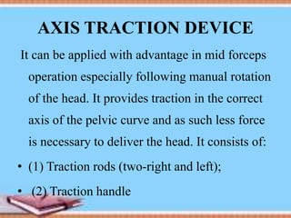 AXIS TRACTION DEVICE
It can be applied with advantage in mid forceps
operation especially following manual rotation
of the head. It provides traction in the correct
axis of the pelvic curve and as such less force
is necessary to deliver the head. It consists of:
• (1) Traction rods (two-right and left);
• (2) Traction handle
 