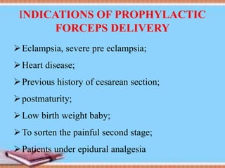 INDICATIONS OF PROPHYLACTIC
FORCEPS DELIVERY
Eclampsia, severe pre eclampsia;
Heart disease;
Previous history of cesarean section;
postmaturity;
Low birth weight baby;
To sorten the painful second stage;
Patients under epidural analgesia
 