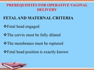 PREREQUISITES FOR OPERATIVE VAGINAL
DELIVERY
FETALAND MATERNAL CRITERIA
Fetal head engaged
The cervix must be fully dilated
The membranes must be ruptured
Fetal head position is exactly known
 