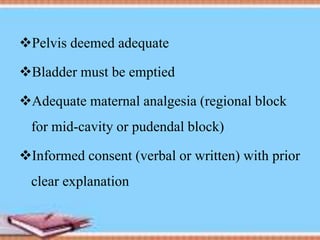 Pelvis deemed adequate
Bladder must be emptied
Adequate maternal analgesia (regional block
for mid-cavity or pudendal block)
Informed consent (verbal or written) with prior
clear explanation
 