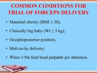 COMMON CONDITIONS FOR
TRIAL OF FORCEPS DELIVERY
• Maternal obesity (BMI ≥ 30);
• Clinically big baby (Wt ≥ 3 kg);
• Occipitoposterior position;
• Mid-cavity delivery;
• When 1/5th fetal head palpable per abdomen.
 