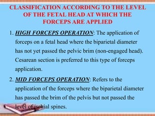 CLASSIFICATION ACCORDING TO THE LEVEL
OF THE FETAL HEAD AT WHICH THE
FORCEPS ARE APPLIED
1. HIGH FORCEPS OPERATION: The application of
forceps on a fetal head where the biparietal diameter
has not yet passed the pelvic brim (non-engaged head).
Cesarean section is preferred to this type of forceps
application.
2. MID FORCEPS OPERATION: Refers to the
application of the forceps where the biparietal diameter
has passed the brim of the pelvis but not passed the
level of ischial spines.
 