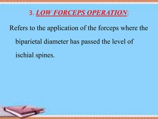 3. LOW FORCEPS OPERATION:
Refers to the application of the forceps where the
biparietal diameter has passed the level of
ischial spines.
 