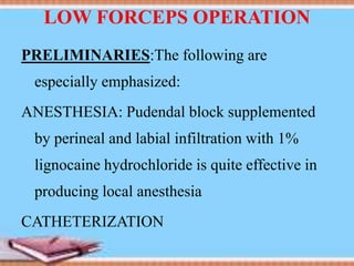 LOW FORCEPS OPERATION
PRELIMINARIES:The following are
especially emphasized:
ANESTHESIA: Pudendal block supplemented
by perineal and labial infiltration with 1%
lignocaine hydrochloride is quite effective in
producing local anesthesia
CATHETERIZATION
 