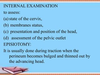 INTERNAL EXAMINATION
to assess:
(a) state of the cervix,
(b) membranes status,
(c) presentation and position of the head,
(d) assessment of the pelvic outlet
EPISIOTOMY:
It is usually done during traction when the
perineum becomes bulged and thinned out by
the advancing head.
 