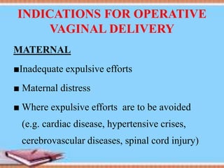 INDICATIONS FOR OPERATIVE
VAGINAL DELIVERY
MATERNAL
■Inadequate expulsive efforts
■ Maternal distress
■ Where expulsive efforts are to be avoided
(e.g. cardiac disease, hypertensive crises,
cerebrovascular diseases, spinal cord injury)
 