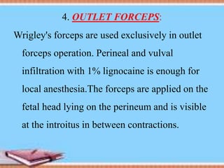 4. OUTLET FORCEPS:
Wrigley's forceps are used exclusively in outlet
forceps operation. Perineal and vulval
infiltration with 1% lignocaine is enough for
local anesthesia.The forceps are applied on the
fetal head lying on the perineum and is visible
at the introitus in between contractions.
 