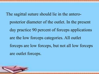 The sagittal suture should lie in the antero-
posterior diameter of the outlet. In the present
day practice 90 percent of forceps applications
are the low forceps categories. All outlet
forceps are low forceps, but not all low forceps
are outlet forceps.
 