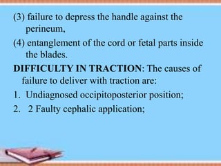 (3) failure to depress the handle against the
perineum,
(4) entanglement of the cord or fetal parts inside
the blades.
DIFFICULTY IN TRACTION: The causes of
failure to deliver with traction are:
1. Undiagnosed occipitoposterior position;
2. 2 Faulty cephalic application;
 