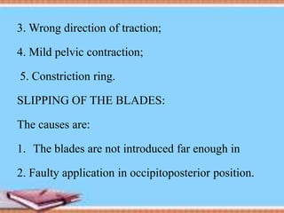 3. Wrong direction of traction;
4. Mild pelvic contraction;
5. Constriction ring.
SLIPPING OF THE BLADES:
The causes are:
1. The blades are not introduced far enough in
2. Faulty application in occipitoposterior position.
 