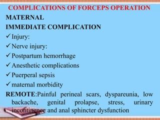 COMPLICATIONS OF FORCEPS OPERATION
MATERNAL
IMMEDIATE COMPLICATION
Injury:
Nerve injury:
Postpartum hemorrhage
Anesthetic complications
Puerperal sepsis
maternal morbidity
REMOTE:Painful perineal scars, dyspareunia, low
backache, genital prolapse, stress, urinary
incontinence and anal sphincter dysfunction
 
