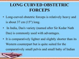 LONG CURVED OBSTETRIC
FORCEPS
• Long-curved obstetric forceps is relatively heavy and
is about 37 cm (15") long.
• In India, Das's variety (named after Sir Kedar Nath
Das) is commonly used with advantages.
• It is comparatively lighter and slightly shorter than its
Western counterpart but is quite suited for the
comparatively small pelvis and small baby of Indian
women.
 