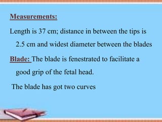 Measurements:
Length is 37 cm; distance in between the tips is
2.5 cm and widest diameter between the blades
Blade: The blade is fenestrated to facilitate a
good grip of the fetal head.
The blade has got two curves
 