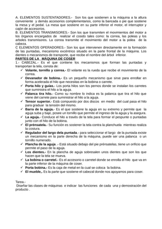 A. ELEMENTOS SUSTENTADORES.- Son los que sostienen a la máquina a la altura
conveniente y demás accesorios complementarios, como la bancada o pie que sostiene
la mesa y el pedal. La mesa que sostiene en su parte inferior el motor, el interruptor y
cajón de accesorios.
B. ELEMENTOS TRANSMISORES.- Son los que transmiten el movimientos del motor a
los órganos encargados de realizar el cosido tales como: la correa, las poleas y los
arboles transmisores. La correa transmite el movimiento del motor a la polea de la
cabeza.
C ELEMENTOS OPERADORES.- Son los que intervienen directamente en la formación
de las puntadas, mecanismo excéntrico situado en la parte frontal de la máquina. Los
dientes o mecanismos de transporte, que recibe el nombre del árbol inferior.
PARTES DE LA MÁQUINA DE COSER
1.- CABEZAL.- Es el que contiene los mecanismos que forman las puntadas y
transportan la tela, consta de:
 Volante, tornillo y correa.- El volante es la rueda que recibe el movimiento de la
correa.
 Devanador de bobina.- Es un pequeño mecanismo que sirve para enrollar en
forma acelerada el hilo que necesitas en la bobina o carrete.
 Porta hilo y guías.- Los porta hilos son los pernos donde se instalan los carretes
que suministra el hilo a la aguja.
 Palanca tira hilo.- Como su nombre lo indica es la palanca que tira el hilo que
viene del carrete para suministrar el hilo a la aguja.
 Tensor superior.- Está compuesto por dos discos en medio del cual pasa el hilo
para graduar la tensión del mismo.
 Barra de la aguja.- Es el que sostiene la aguja en su extremo y permite que la
aguja suba y baje, posee un tornillo que permite el ingreso de la aguja y la asegura.
 La aguja.- Conduce el hilo a través de la tela para formar el pespunte o puntadas
junto con el hilo de la bobina.
 El prénsatela.- Su función es sostener la tela contra la planchuela mientras realiza
la costura.
 Regulador del largo dela puntada.- para seleccionar el largo de la puntada existe
un mecanismo en la parte derecha de la máquina, puede ser una palanca o un
tornillo numerado.
 Plancha de la aguja .- Está situado debajo del pie prénsatelas, tiene un orificio que
permite el paso de la aguja.
 Los dientes.- En la plancha de aguja sobresalen unos dientes que son los que
hacen que la tela se mueva.
 La bobina o carretel.- Es el accesorio o carretel donde se enrolla el hilo que va en
la parte inferior de la máquina de coser.
 Porta bobina.- Es la caja de metal en la cual se coloca la bobina.
 El mueble,. Es la parte que sostiene el cabezal donde nos apoyamos para coser.
Tarea.-
Diseñar las clases de máquinas e indicar las funciones de cada una y demostración del
producto .
 