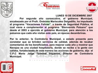 LUNES 10 DE DICIEMBRE 2007  Por segundo año consecutivo, el gobierno Municipal, encabezado por el Profr. Onésimo Mariscales Delgadillo, ha impulsado el programa “Vacaciones Felices”, a través de Seguridad Pública, el cual viene a complementar al programa “Bienvenido Paisano” que desde el 2003 a ejercido el gobierno Municipal, para atención a los paisanos que cada año visitan este país, en épocas decembrinas.  Por lo anterior, la Contraloría Municipal, a estado presente para constatar que se brinden servicios de calidad, además de recabar comentarios de los beneficiados, para mejorar cada año y mostrar que Navojoa es una ciudad hospitalaria, donde se recibe a la gente con calidez, fortaleciendo de esta manera las acciones de gobierno, dijo  el C.P.C Mario Jorge Terminel Siqueiros, Director de Contraloría Municipal. 