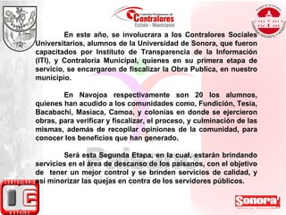 En este año, se involucrara a los Contralores Sociales Universitarios, alumnos de la Universidad de Sonora, que fueron capacitados por Instituto de Transparencia de la Información (ITI), y Contraloría Municipal, quienes en su primera etapa de servicio, se encargaron de fiscalizar la Obra Publica, en nuestro municipio. En Navojoa respectivamente son 20 los alumnos, quienes han acudido a los comunidades como, Fundición, Tesia, Bacabachi, Masiaca, Camoa, y colonias en donde se ejercieron obras, para verificar y fiscalizar, el proceso, y culminación de las mismas, además de recopilar opiniones de la comunidad, para conocer los beneficios que han generado. Será esta Segunda Etapa, en la cual, estarán brindando servicios en el área de descanso de los paisanos, con el objetivo de  tener un mejor control y se brinden servicios de calidad, y así minorizar las quejas en contra de los servidores públicos.   