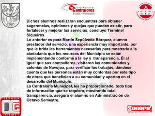 Dichos alumnos realizaran encuentras para obtener sugerencias, opiniones y quejas que puedan existir, para fortalecer y mejorar los servicios, concluyo Terminel Siqueiros. Lo anterior es para Martín Sepúlveda Bórquez, alumno prestador del servicio, una experiencia muy importante, por que le brida las herramientas necesarias para mostrarle a la ciudadanía que los recursos del Municipio se están implementando conforme a la ley y  transparencia. Él al igual que sus compañeros, visitaron las comunidades y colonias de Navojoa, para verificar los trabajos, dándose cuenta que las personas están muy contentas por este tipo de obras que benefician a su comunidad y aportan en el desarrollo del Municipio.  La Contraloría Municipal, les ha proporcionado, todo tipo de información que se requiera, mostrando total transparencia, aseguro el alumno en Administración de Octavo Semestre. 