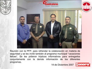 Reunión con la PFP, para refrendar la colaboración en materia de seguridad y se les invitó también al programa municipal “vacaciones felices”. Se les pidieron trípticos informativos para entregarlos conjuntamente con la demás información de los diferentes programas.  14 de Diciembre 2007 