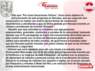 Dijo que “Por Unas Vacaciones Felices”, tiene como objetivo la estructuración de este programa en Navojoa, que por segundo año consecutivo se realiza con motivo de las fechas de vacaciones decembrinas y atendiendo a que en dicho período por Navojoa transita un número considerado de turismo “Paisano”. Resaltó que esta actividad se consenso con agrupaciones empresariales, gremiales, sindicales y sociales de la comunidad, haciendo denotar que el fin perseguido es hacer del conocimiento del turista que en esta ciudad cuenta con un Área de Descanso gratuito el cual podrán utilizar para beneficio de ellos mismos, de igual forma el hacerles saber que por Navojoa podrán transitar con plena certeza de que se les brindará orientación y seguridad. Informó que será instalada para ello una manta a la entrada norte (Comunidad Bahuises), con el fin de evitar que el vacacionista transite por el Periférico y lo haga por la calle Pesqueira ; se contará con la presencia de elementos de tránsito y personal auxiliar de la Coordinación de Enlace Social en la entrega de volantes (en español e inglés), en el punto ubicado por Pesqueira y entrada al Motel del Río y se colocará Área de Descanso en el área anteriormente mencionada. 
