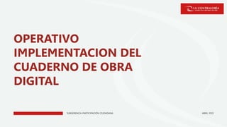 SUBGERENCIA PARTICIPACIÓN CIUDADANA
OPERATIVO
IMPLEMENTACION DEL
CUADERNO DE OBRA
DIGITAL
ABRIL 2022
 