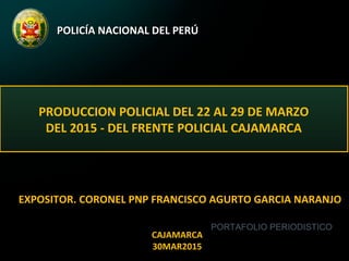 POLICÍA NACIONAL DEL PERÚPOLICÍA NACIONAL DEL PERÚ
PRODUCCION POLICIAL DEL 22 AL 29 DE MARZO
DEL 2015 - DEL FRENTE POLICIAL CAJAMARCA
EXPOSITOR. CORONEL PNP FRANCISCO AGURTO GARCIA NARANJO
CAJAMARCA
30MAR2015
PORTAFOLIO PERIODISTICO
 