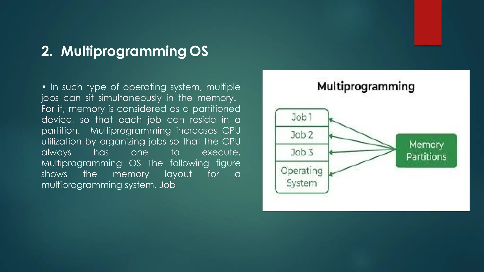 • In such type of operating system, multiple
jobs can sit simultaneously in the memory.
For it, memory is considered as a partitioned
device, so that each job can reside in a
partition. Multiprogramming increases CPU
utilization by organizing jobs so that the CPU
always has one to execute.
Multiprogramming OS The following figure
shows the memory layout for a
multiprogramming system. Job
2. Multiprogramming OS
 