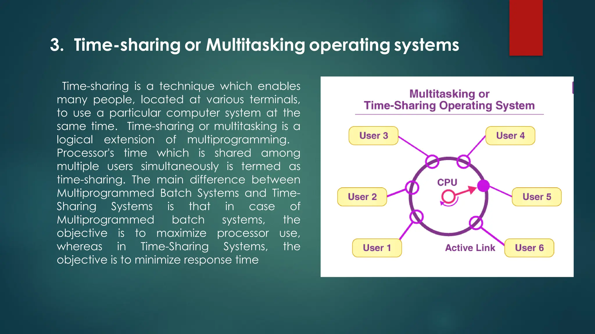 Time-sharing is a technique which enables
many people, located at various terminals,
to use a particular computer system at the
same time. Time-sharing or multitasking is a
logical extension of multiprogramming.
Processor's time which is shared among
multiple users simultaneously is termed as
time-sharing. The main difference between
Multiprogrammed Batch Systems and Time-
Sharing Systems is that in case of
Multiprogrammed batch systems, the
objective is to maximize processor use,
whereas in Time-Sharing Systems, the
objective is to minimize response time
3. Time-sharing or Multitasking operating systems
 