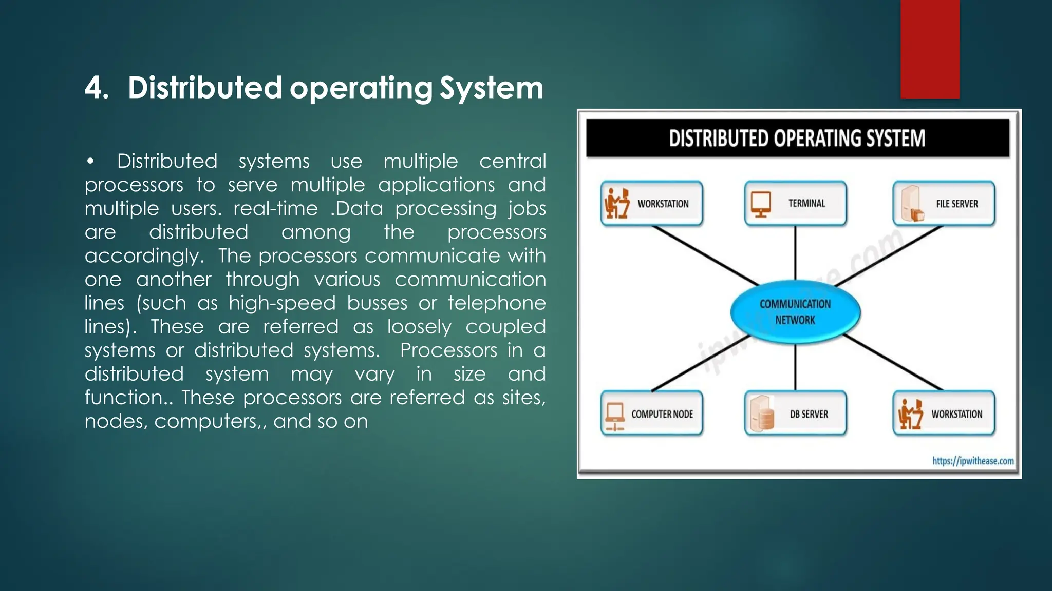 • Distributed systems use multiple central
processors to serve multiple applications and
multiple users. real-time .Data processing jobs
are distributed among the processors
accordingly. The processors communicate with
one another through various communication
lines (such as high-speed busses or telephone
lines). These are referred as loosely coupled
systems or distributed systems. Processors in a
distributed system may vary in size and
function.. These processors are referred as sites,
nodes, computers,, and so on
4. Distributed operating System
 