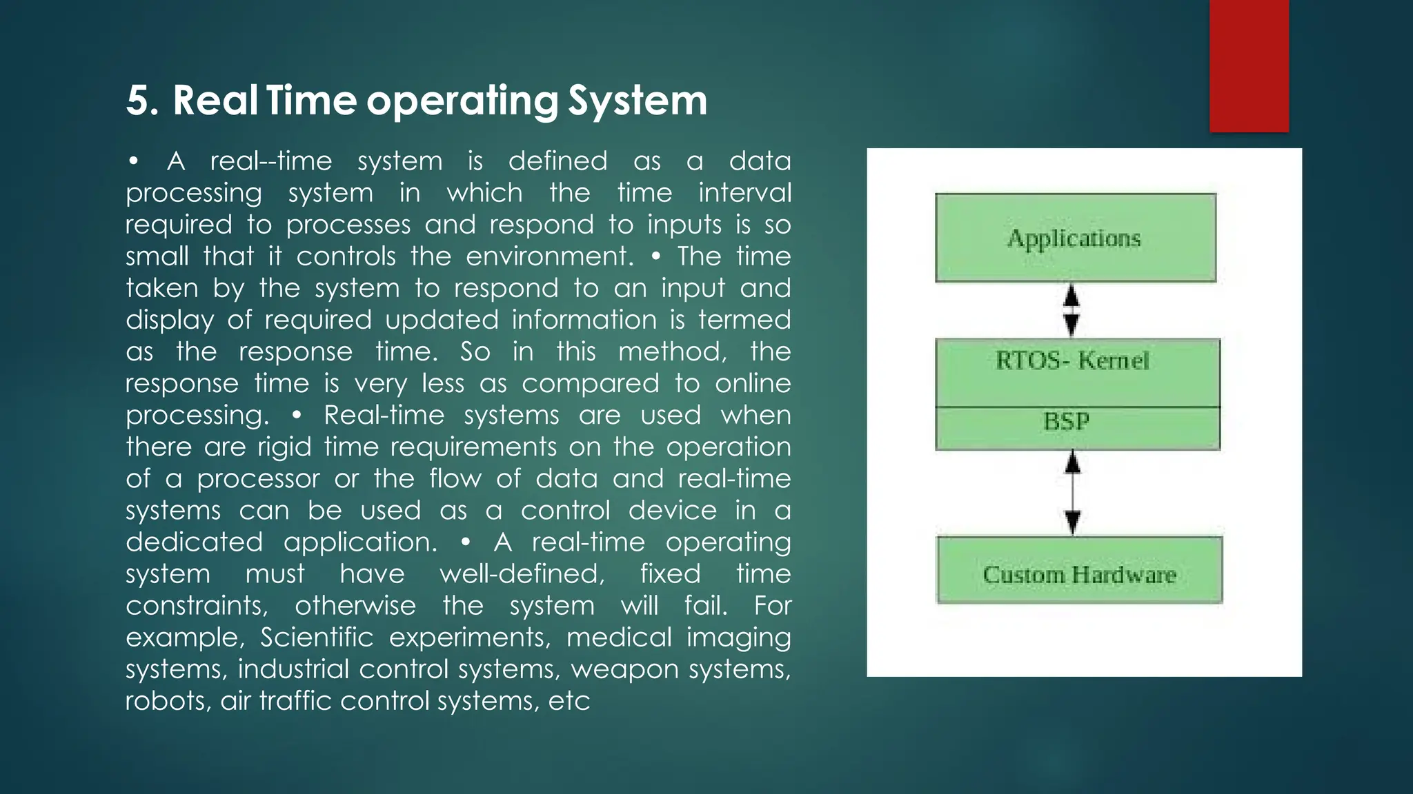 • A real--time system is defined as a data
processing system in which the time interval
required to processes and respond to inputs is so
small that it controls the environment. • The time
taken by the system to respond to an input and
display of required updated information is termed
as the response time. So in this method, the
response time is very less as compared to online
processing. • Real-time systems are used when
there are rigid time requirements on the operation
of a processor or the flow of data and real-time
systems can be used as a control device in a
dedicated application. • A real-time operating
system must have well-defined, fixed time
constraints, otherwise the system will fail. For
example, Scientific experiments, medical imaging
systems, industrial control systems, weapon systems,
robots, air traffic control systems, etc
5. Real Time operating System
 