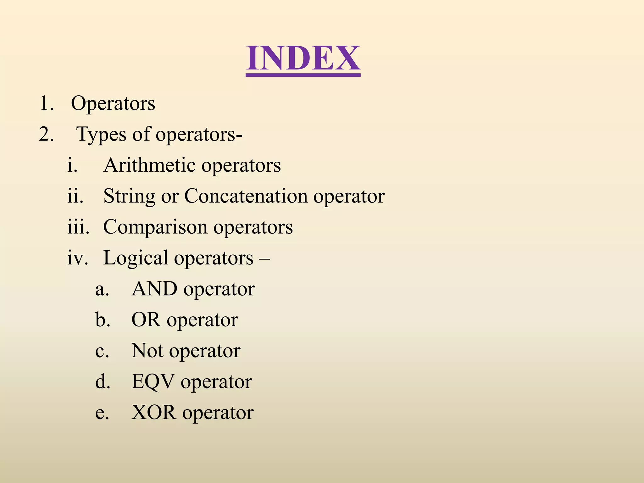 INDEX
1. Operators
2. Types of operators-
i. Arithmetic operators
ii. String or Concatenation operator
iii. Comparison operators
iv. Logical operators –
a. AND operator
b. OR operator
c. Not operator
d. EQV operator
e. XOR operator
 