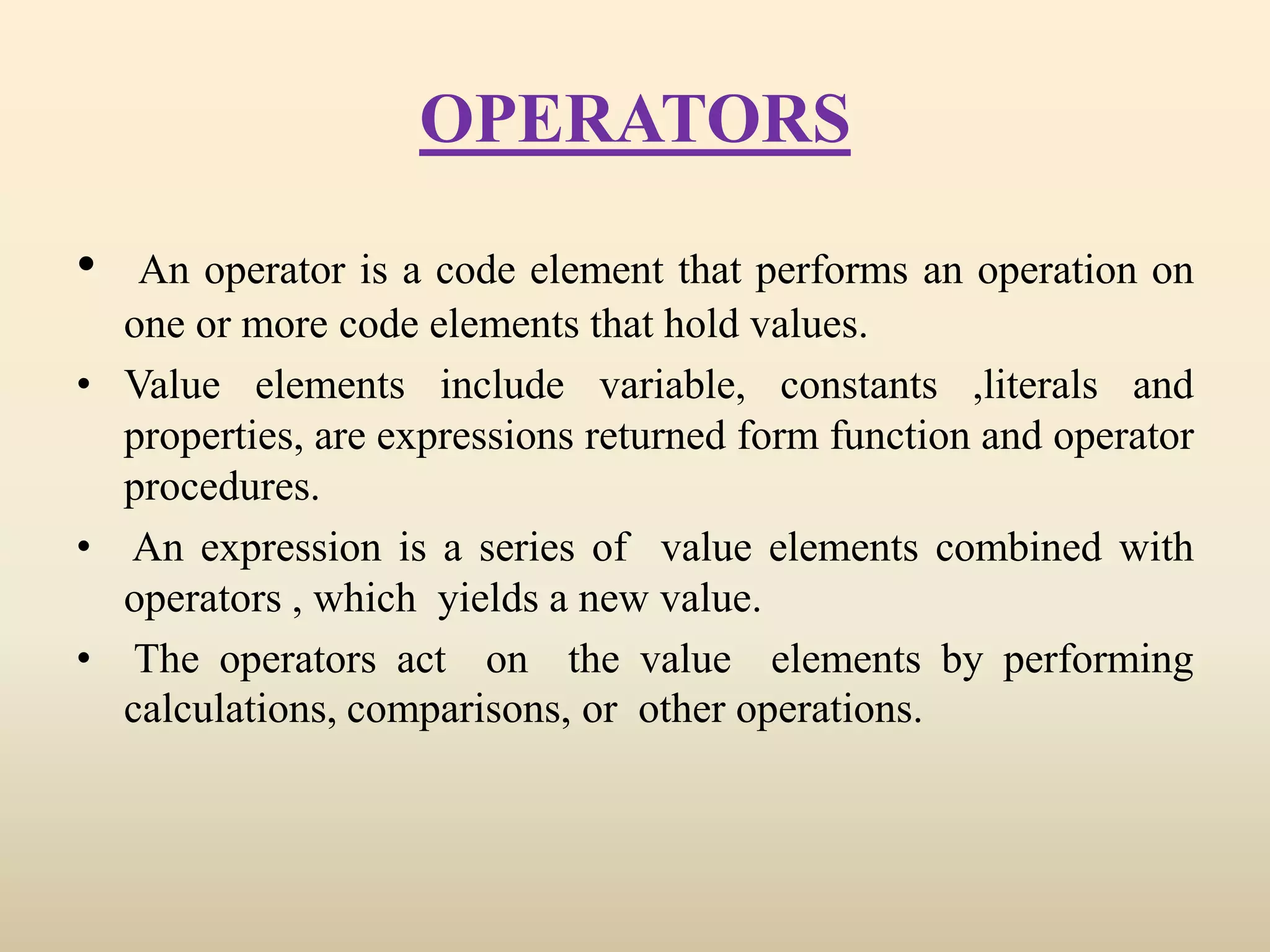 OPERATORS
• An operator is a code element that performs an operation on
one or more code elements that hold values.
• Value elements include variable, constants ,literals and
properties, are expressions returned form function and operator
procedures.
• An expression is a series of value elements combined with
operators , which yields a new value.
• The operators act on the value elements by performing
calculations, comparisons, or other operations.
 