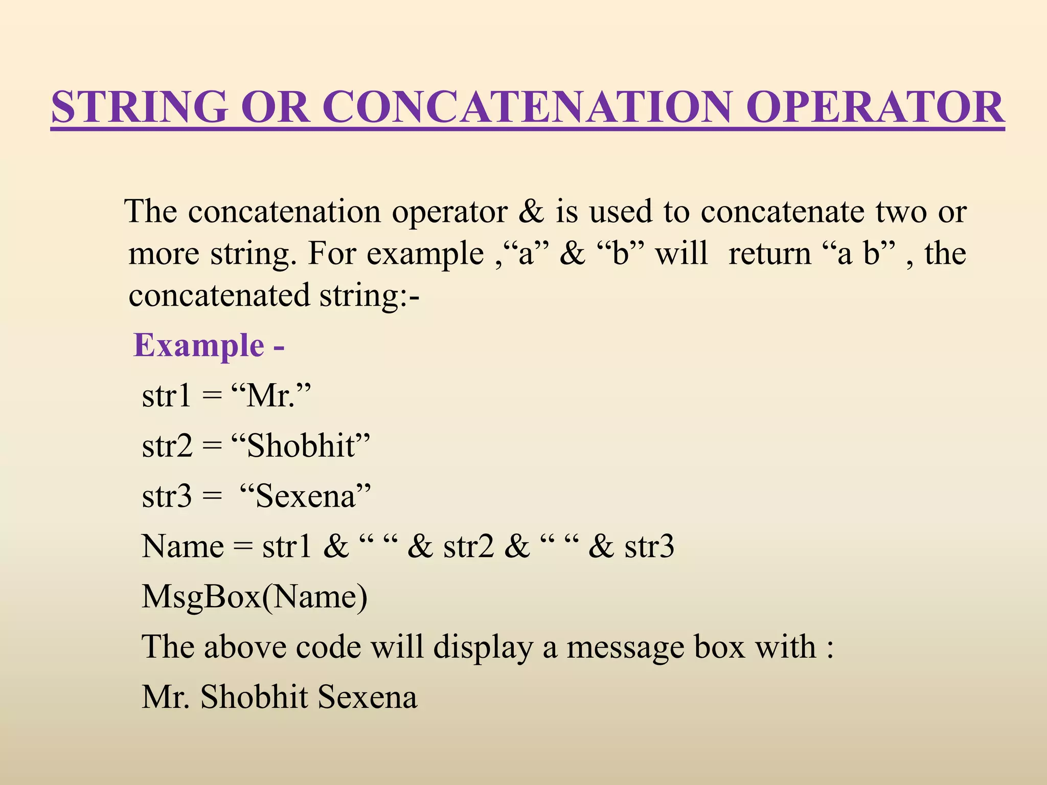 STRING OR CONCATENATION OPERATOR
The concatenation operator & is used to concatenate two or
more string. For example ,“a” & “b” will return “a b” , the
concatenated string:-
Example -
str1 = “Mr.”
str2 = “Shobhit”
str3 = “Sexena”
Name = str1 & “ “ & str2 & “ “ & str3
MsgBox(Name)
The above code will display a message box with :
Mr. Shobhit Sexena
 