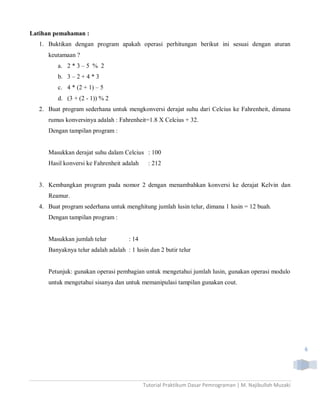 Latihan pemahaman :
  1. Buktikan dengan program apakah operasi perhitungan berikut ini sesuai dengan aturan
     keutamaan ?
         a. 2 * 3 – 5 % 2
         b. 3 – 2 + 4 * 3
         c. 4 * (2 + 1) – 5
         d. (3 + (2 - 1)) % 2
  2. Buat program sederhana untuk mengkonversi derajat suhu dari Celcius ke Fahrenheit, dimana
     rumus konversinya adalah : Fahrenheit=1.8 X Celcius + 32.
     Dengan tampilan program :


     Masukkan derajat suhu dalam Celcius : 100
     Hasil konversi ke Fahrenheit adalah      : 212


  3. Kembangkan program pada nomor 2 dengan menambahkan konversi ke derajat Kelvin dan
     Reamur.
  4. Buat program sederhana untuk menghitung jumlah lusin telur, dimana 1 lusin = 12 buah.
     Dengan tampilan program :


     Masukkan jumlah telur           : 14
     Banyaknya telur adalah adalah : 1 lusin dan 2 butir telur


     Petunjuk: gunakan operasi pembagian untuk mengetahui jumlah lusin, gunakan operasi modulo
     untuk mengetahui sisanya dan untuk memanipulasi tampilan gunakan cout.




                                                                                                          6




                                            Tutorial Praktikum Dasar Pemrograman | M. Najibulloh Muzaki
 