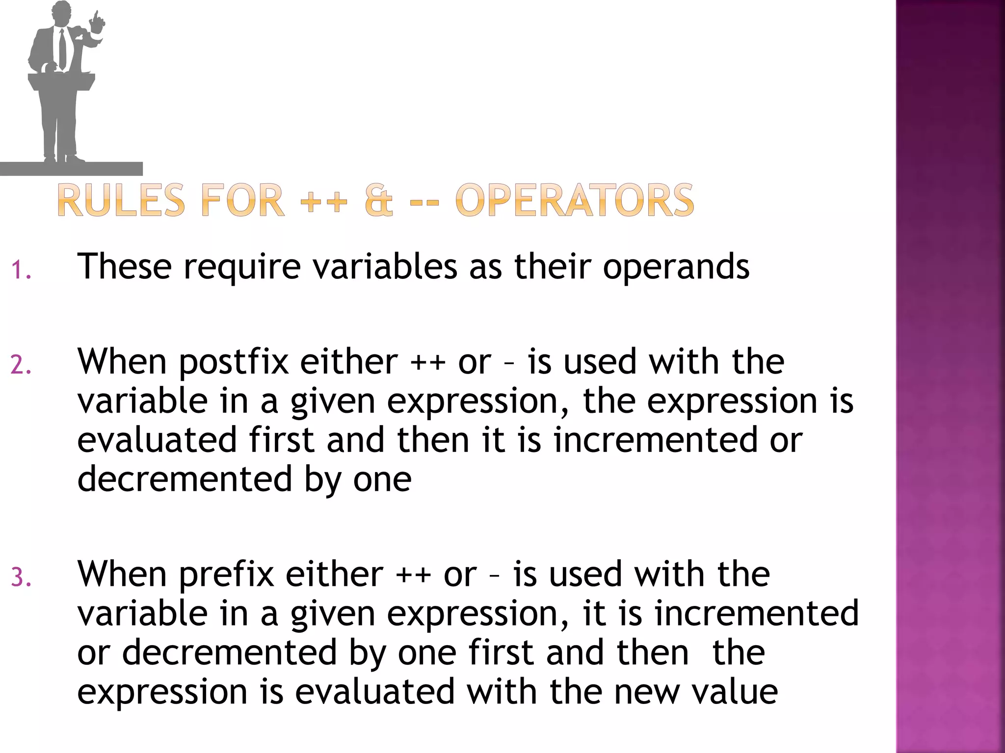 1. These require variables as their operands
2. When postfix either ++ or – is used with the
variable in a given expression, the expression is
evaluated first and then it is incremented or
decremented by one
3. When prefix either ++ or – is used with the
variable in a given expression, it is incremented
or decremented by one first and then the
expression is evaluated with the new value
 