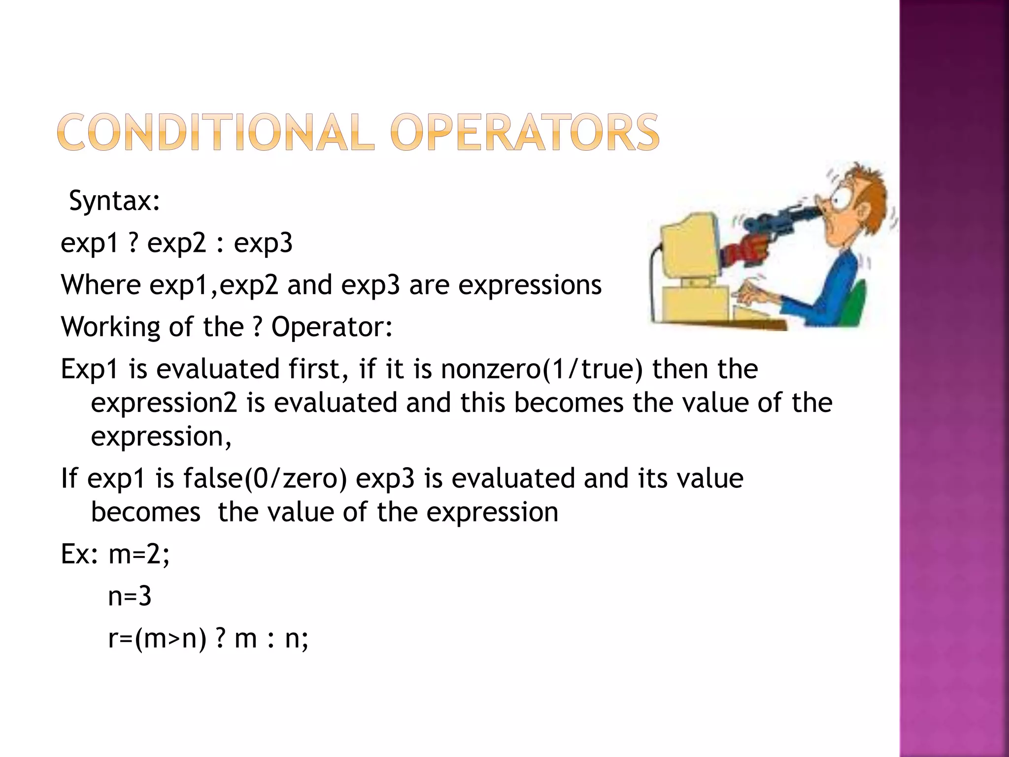 Syntax:
exp1 ? exp2 : exp3
Where exp1,exp2 and exp3 are expressions
Working of the ? Operator:
Exp1 is evaluated first, if it is nonzero(1/true) then the
expression2 is evaluated and this becomes the value of the
expression,
If exp1 is false(0/zero) exp3 is evaluated and its value
becomes the value of the expression
Ex: m=2;
n=3
r=(m>n) ? m : n;
 