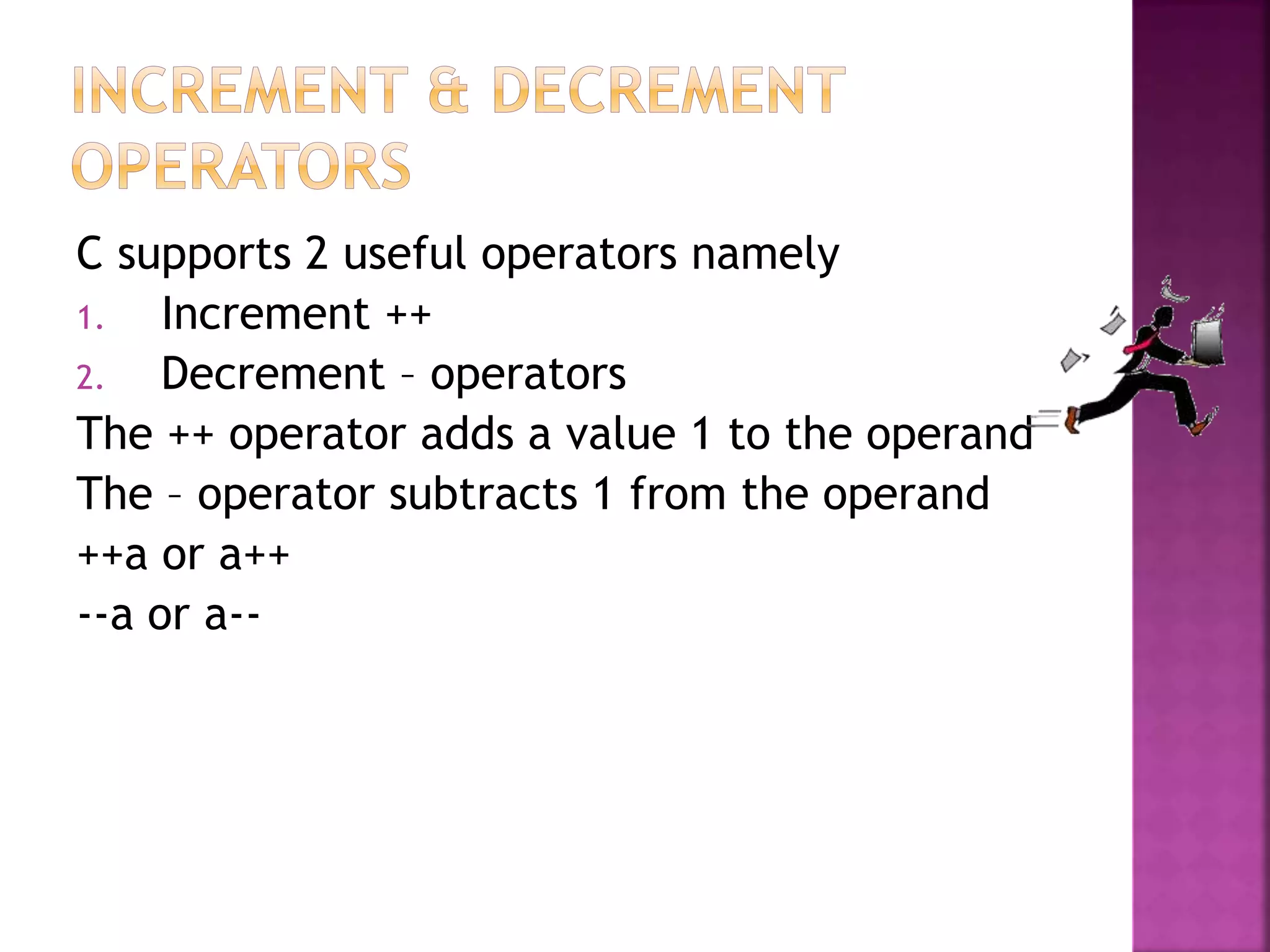 C supports 2 useful operators namely
1. Increment ++
2. Decrement – operators
The ++ operator adds a value 1 to the operand
The – operator subtracts 1 from the operand
++a or a++
--a or a--
 